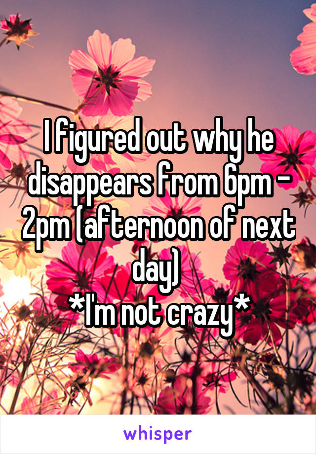 I figured out why he disappears from 6pm - 2pm (afternoon of next day) 
*I'm not crazy*