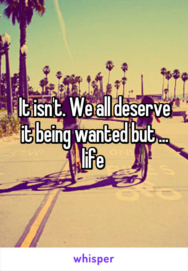 It isn't. We all deserve it being wanted but ... life 