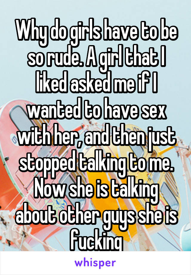 Why do girls have to be so rude. A girl that I liked asked me if I wanted to have sex with her, and then just stopped talking to me. Now she is talking about other guys she is fucking