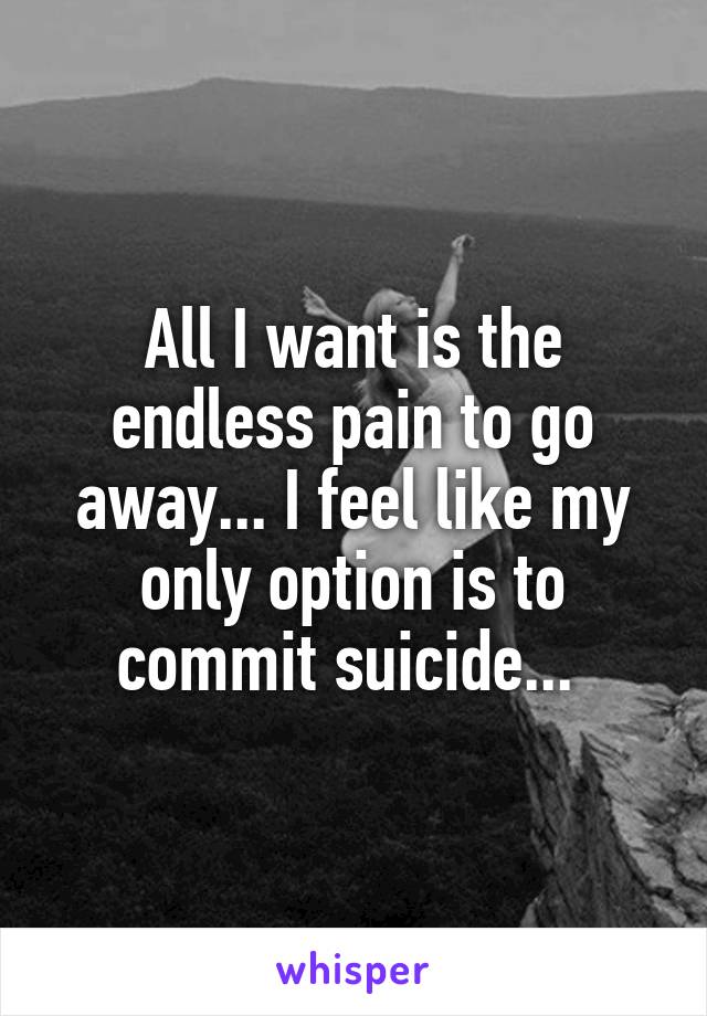 All I want is the endless pain to go away... I feel like my only option is to commit suicide... 