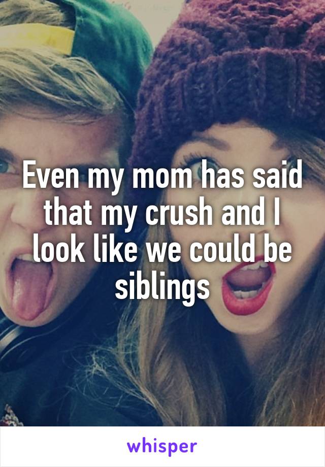 Even my mom has said that my crush and I look like we could be siblings