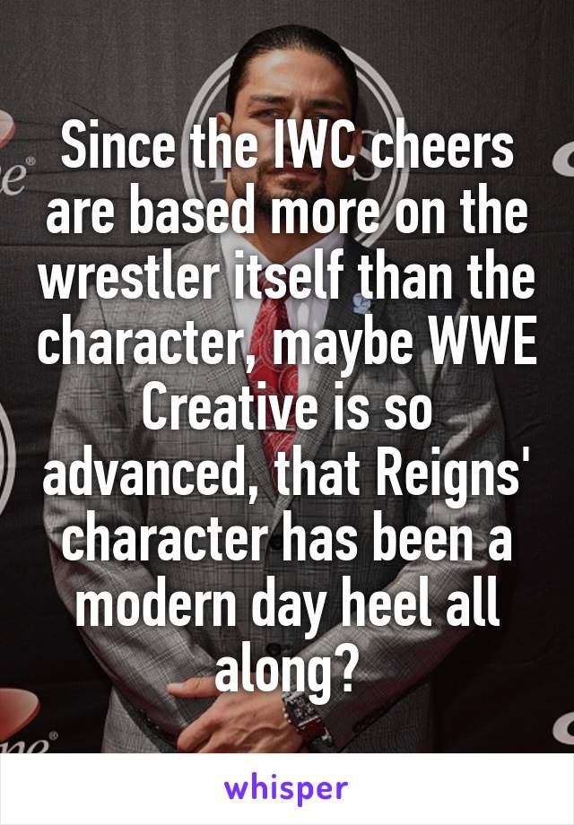 Since the IWC cheers are based more on the wrestler itself than the character, maybe WWE Creative is so advanced, that Reigns' character has been a modern day heel all along?