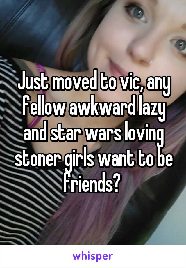 Just moved to vic, any fellow awkward lazy and star wars loving stoner girls want to be friends? 