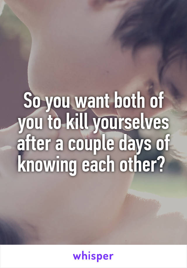 So you want both of you to kill yourselves after a couple days of knowing each other? 