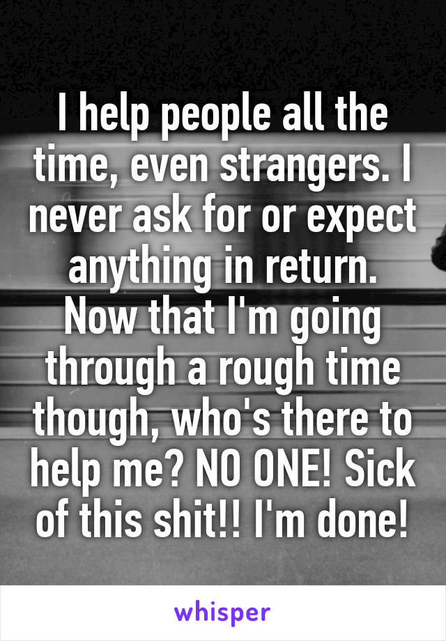 I help people all the time, even strangers. I never ask for or expect anything in return. Now that I'm going through a rough time though, who's there to help me? NO ONE! Sick of this shit!! I'm done!