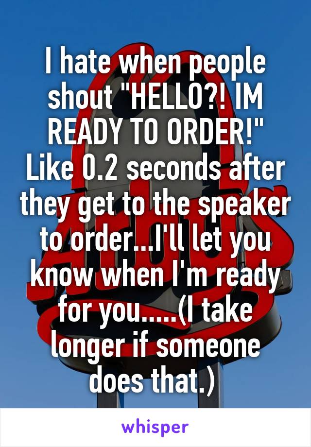 I hate when people shout "HELLO?! IM READY TO ORDER!" Like 0.2 seconds after they get to the speaker to order...I'll let you know when I'm ready for you.....(I take longer if someone does that.) 