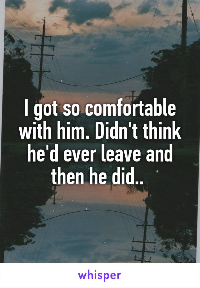 I got so comfortable with him. Didn't think he'd ever leave and then he did.. 