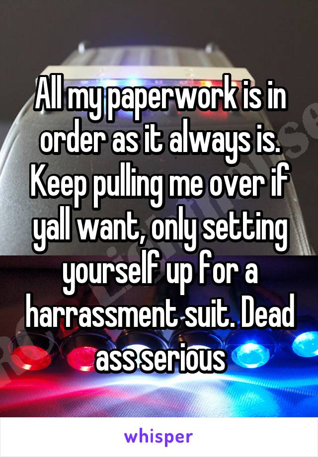 All my paperwork is in order as it always is. Keep pulling me over if yall want, only setting yourself up for a harrassment suit. Dead ass serious
