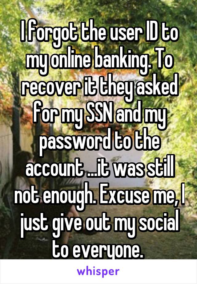I forgot the user ID to my online banking. To recover it they asked for my SSN and my password to the account ...it was still not enough. Excuse me, I just give out my social to everyone. 