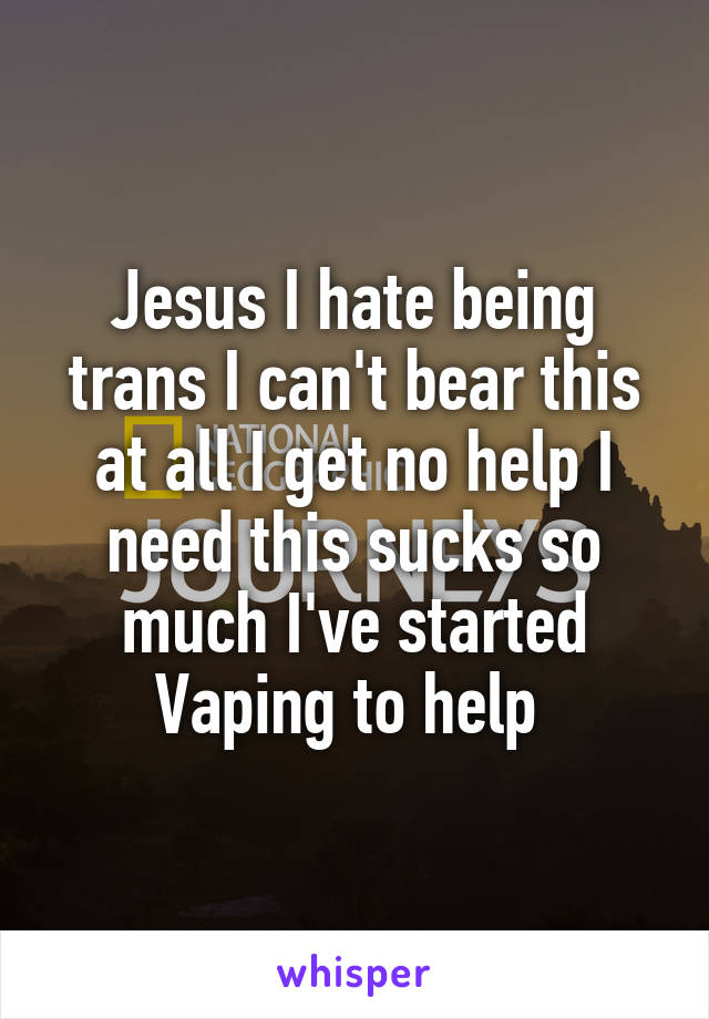 Jesus I hate being trans I can't bear this at all I get no help I need this sucks so much I've started Vaping to help 