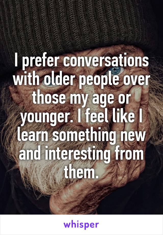 I prefer conversations with older people over those my age or younger. I feel like I learn something new and interesting from them.