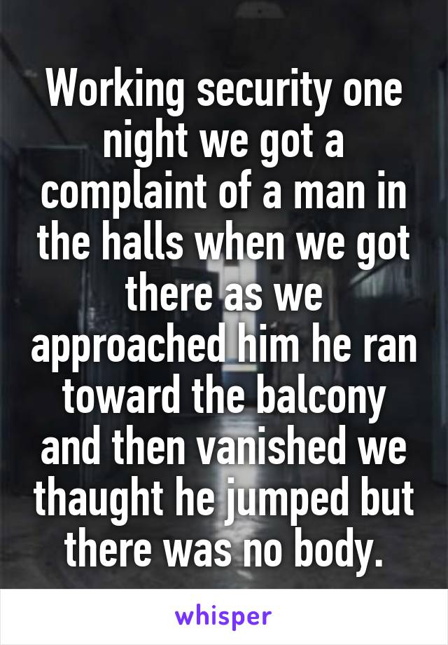 Working security one night we got a complaint of a man in the halls when we got there as we approached him he ran toward the balcony and then vanished we thaught he jumped but there was no body.