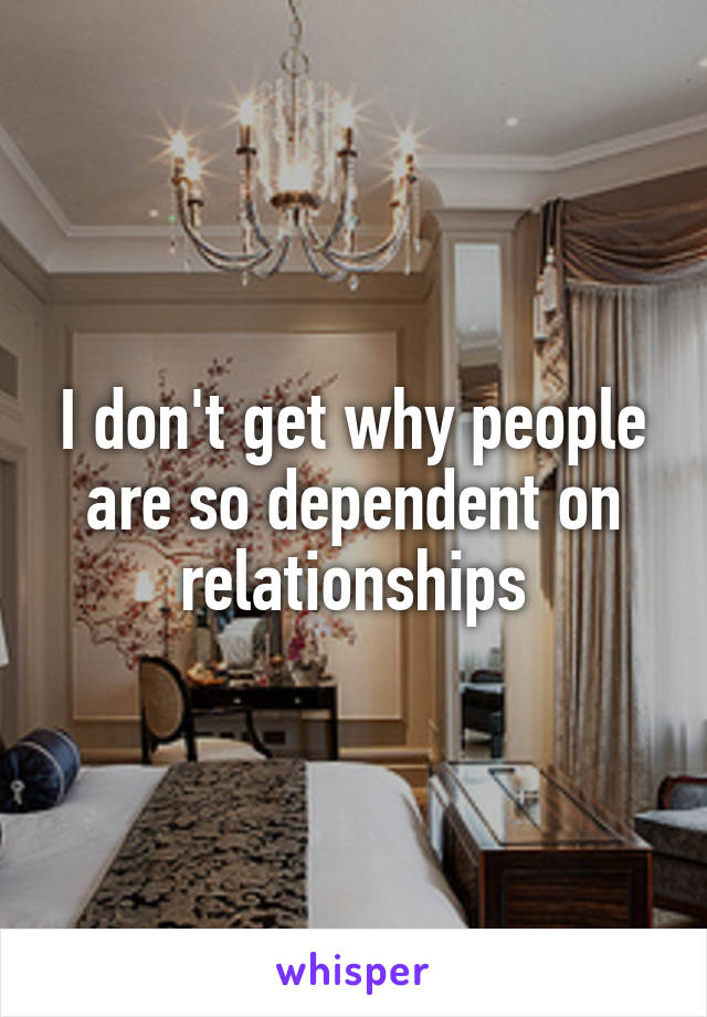 I don't get why people are so dependent on relationships