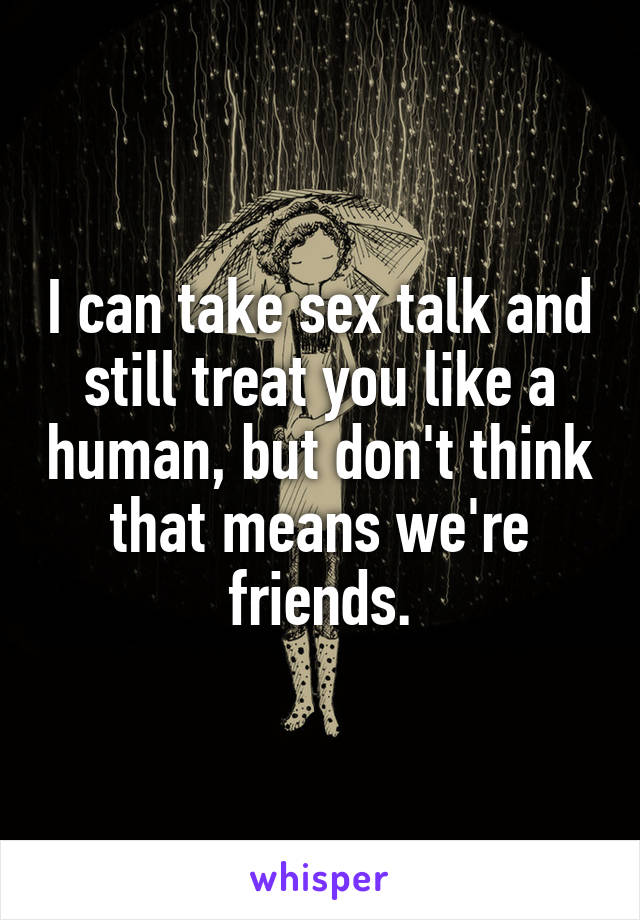 I can take sex talk and still treat you like a human, but don't think that means we're friends.