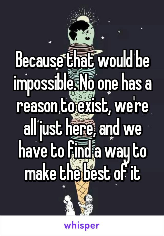 Because that would be impossible. No one has a reason to exist, we're all just here, and we have to find a way to make the best of it