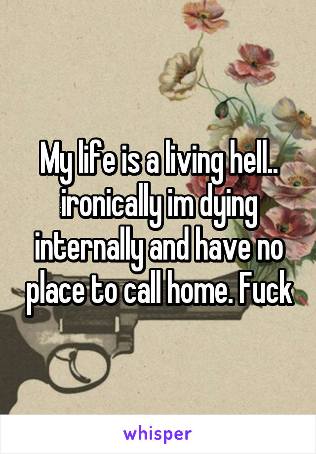 My life is a living hell.. ironically im dying internally and have no place to call home. Fuck