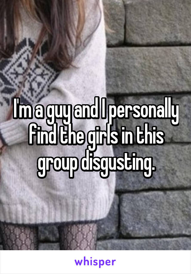 I'm a guy and I personally find the girls in this group disgusting.