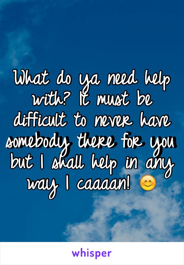 What do ya need help with? It must be difficult to never have somebody there for you but I shall help in any way I caaaan! 😊