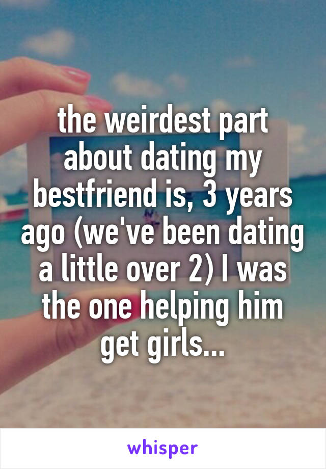 the weirdest part about dating my bestfriend is, 3 years ago (we've been dating a little over 2) I was the one helping him get girls...