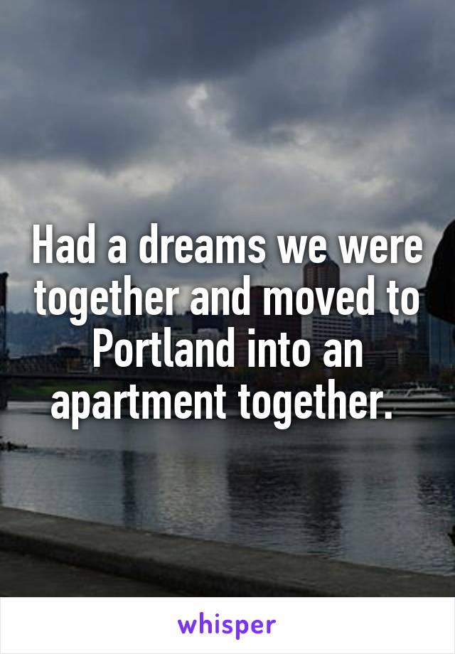 Had a dreams we were together and moved to Portland into an apartment together. 