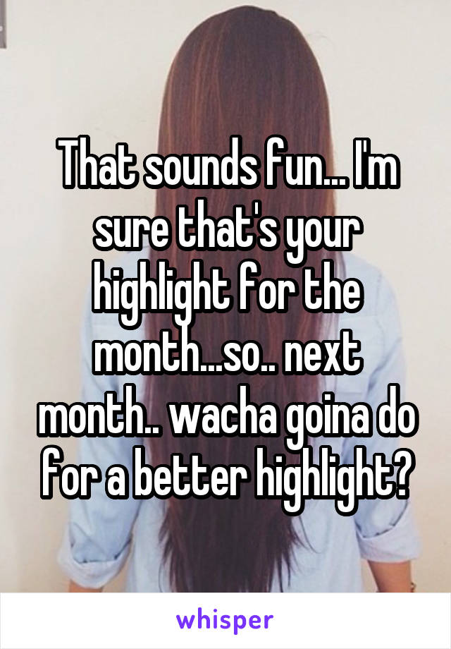That sounds fun... I'm sure that's your highlight for the month...so.. next month.. wacha goina do for a better highlight?