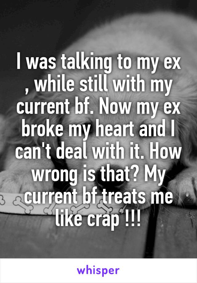 I was talking to my ex , while still with my current bf. Now my ex broke my heart and I can't deal with it. How wrong is that? My current bf treats me like crap !!!