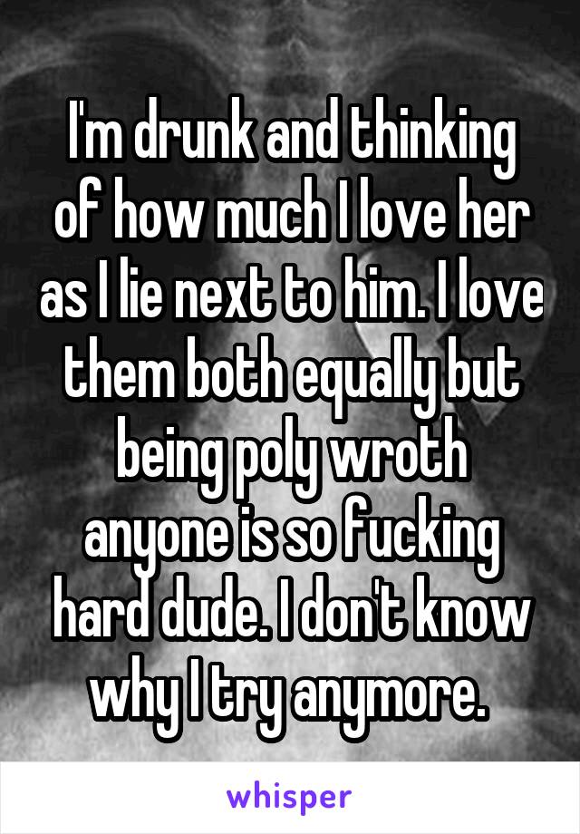I'm drunk and thinking of how much I love her as I lie next to him. I love them both equally but being poly wroth anyone is so fucking hard dude. I don't know why I try anymore. 