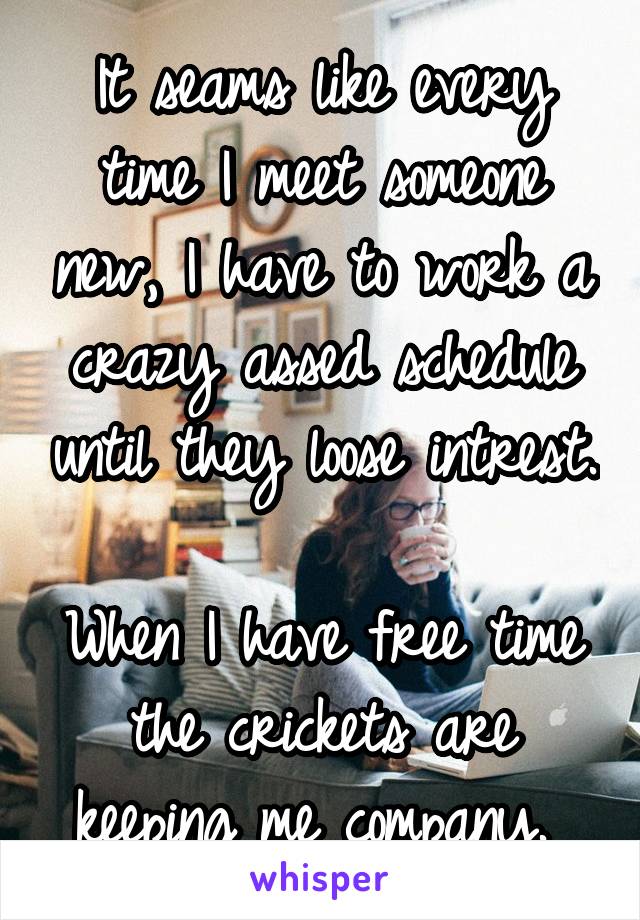 It seams like every time I meet someone new, I have to work a crazy assed schedule until they loose intrest.  
When I have free time the crickets are keeping me company. 