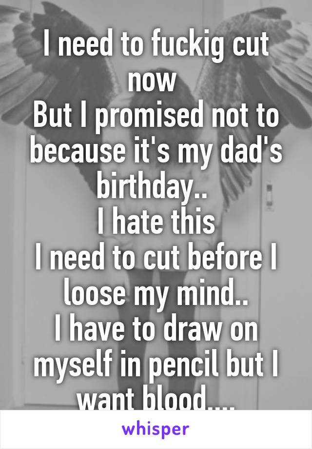 I need to fuckig cut now 
But I promised not to because it's my dad's birthday.. 
I hate this
I need to cut before I loose my mind..
I have to draw on myself in pencil but I want blood....