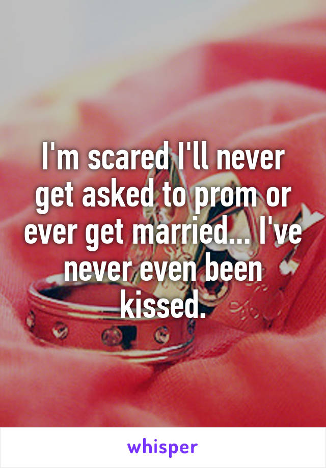 I'm scared I'll never get asked to prom or ever get married... I've never even been kissed.