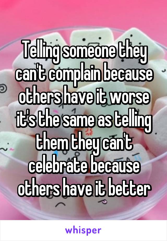 Telling someone they can't complain because others have it worse it's the same as telling them they can't celebrate because others have it better