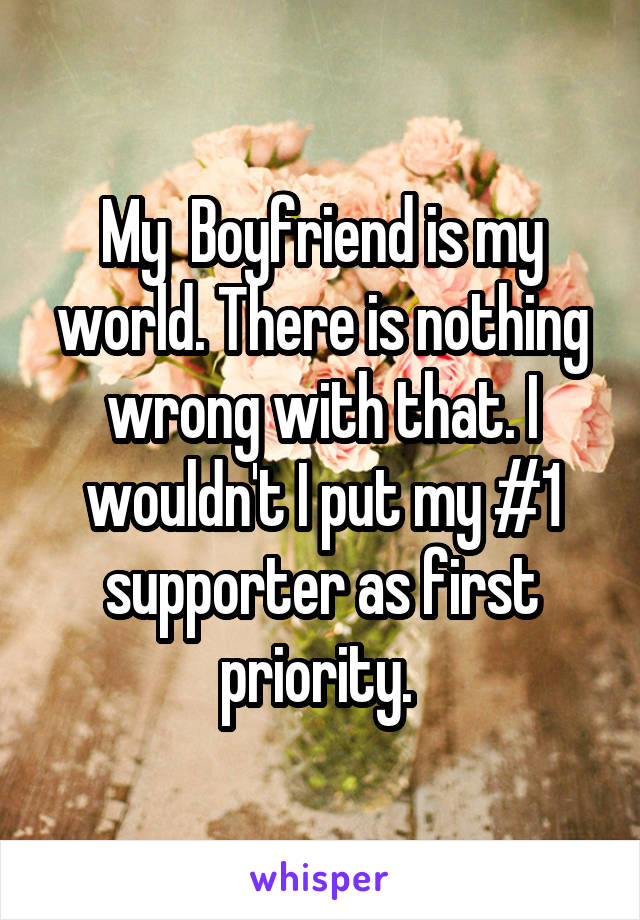 My  Boyfriend is my world. There is nothing wrong with that. I wouldn't I put my #1 supporter as first priority. 
