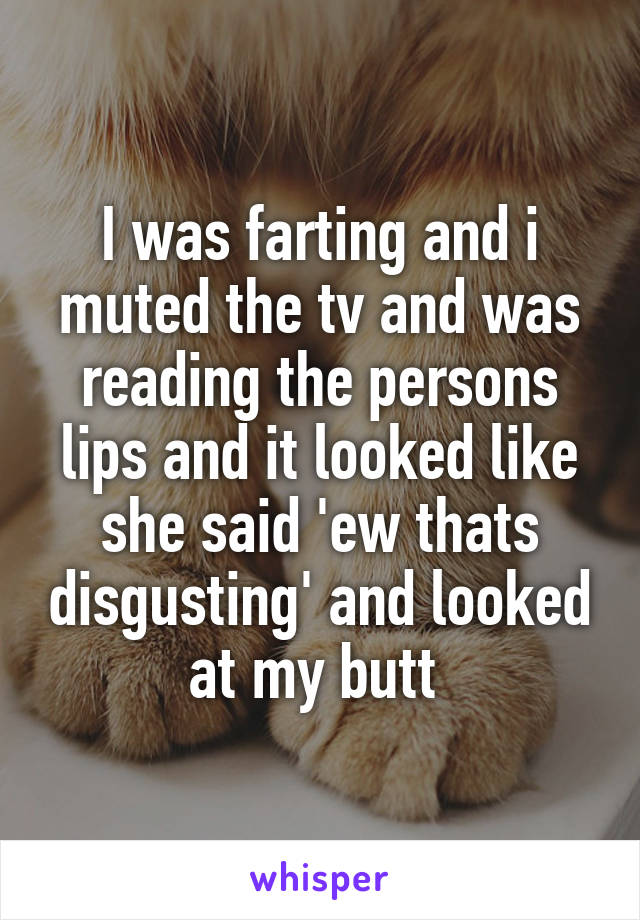 I was farting and i muted the tv and was reading the persons lips and it looked like she said 'ew thats disgusting' and looked at my butt 