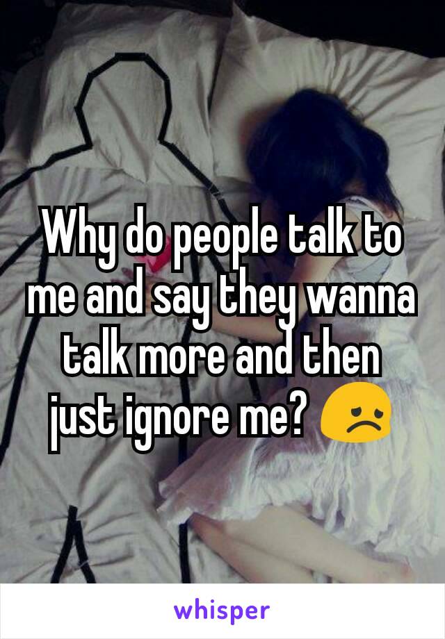 Why do people talk to me and say they wanna talk more and then just ignore me? 😞