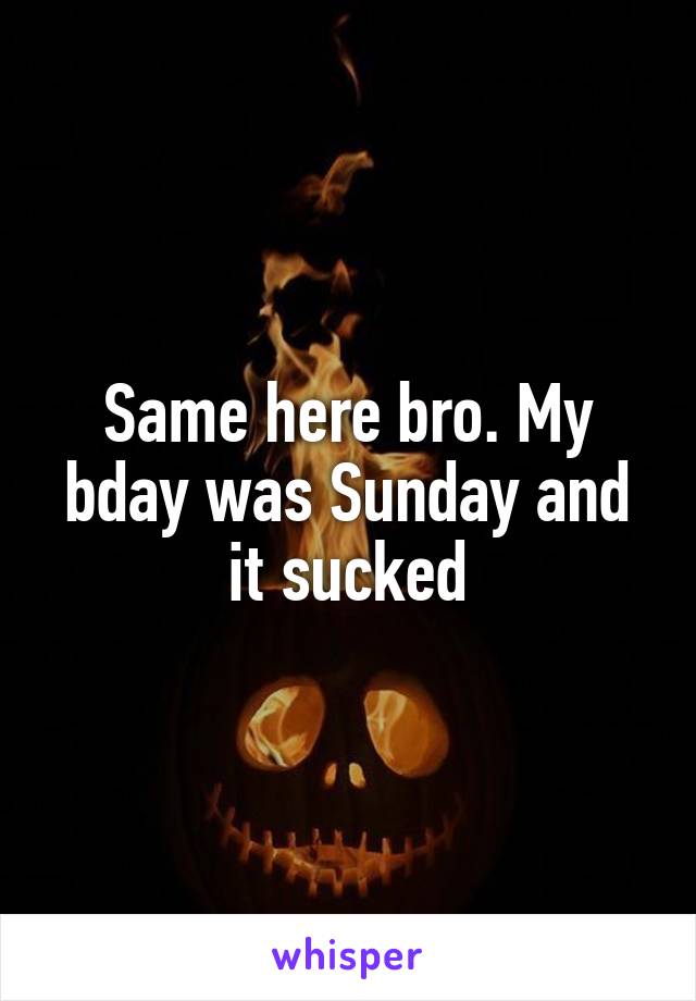 Same here bro. My bday was Sunday and it sucked