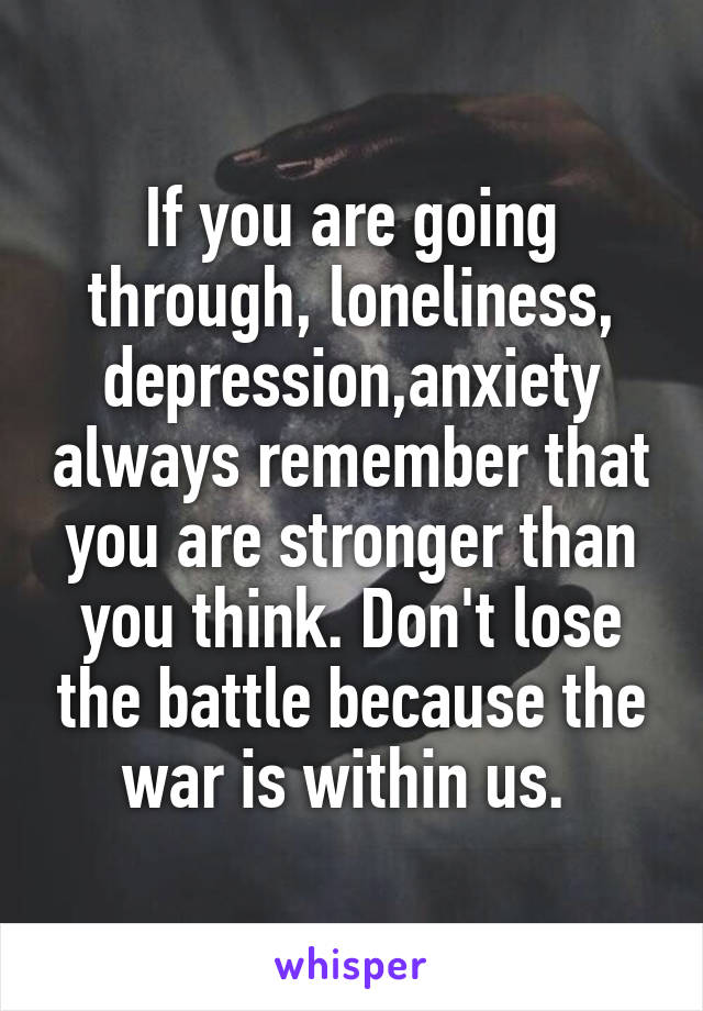 If you are going through, loneliness, depression,anxiety always remember that you are stronger than you think. Don't lose the battle because the war is within us. 