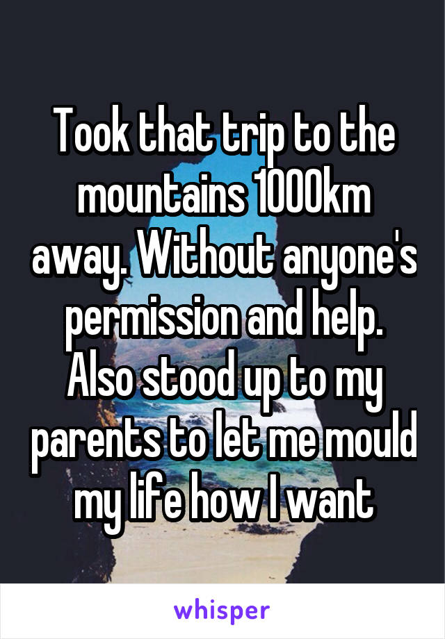 Took that trip to the mountains 1000km away. Without anyone's permission and help.
Also stood up to my parents to let me mould my life how I want