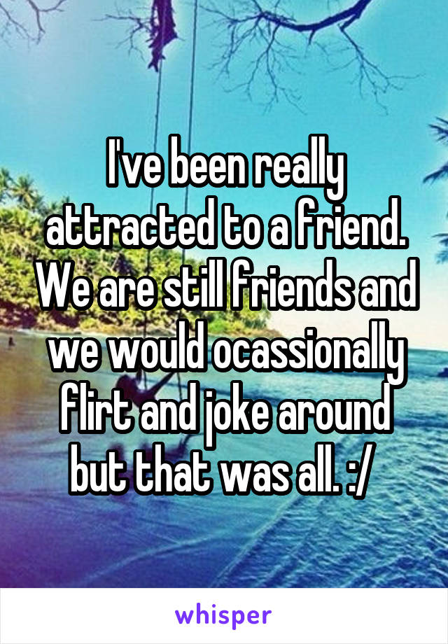 I've been really attracted to a friend. We are still friends and we would ocassionally flirt and joke around but that was all. :/ 