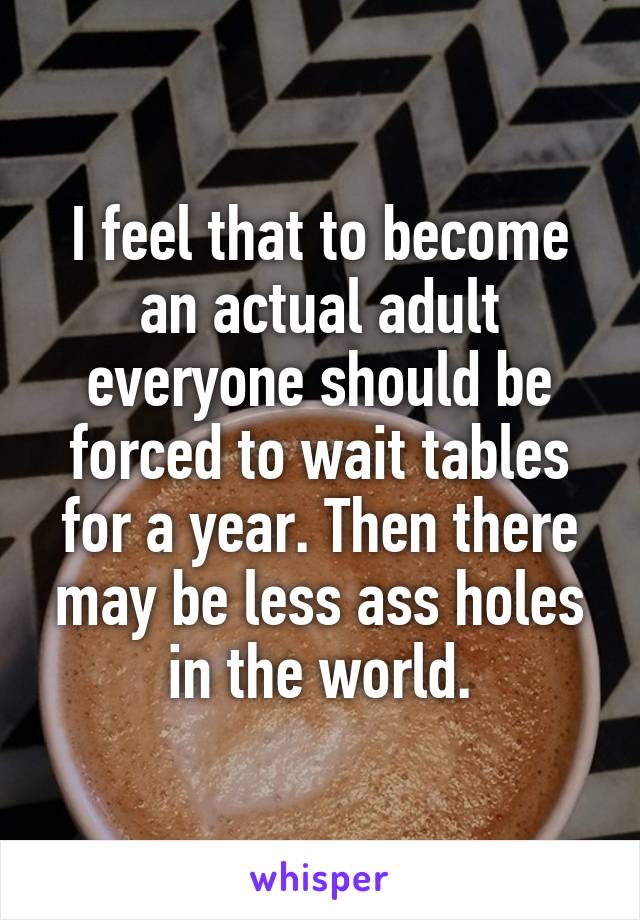 I feel that to become an actual adult everyone should be forced to wait tables for a year. Then there may be less ass holes in the world.