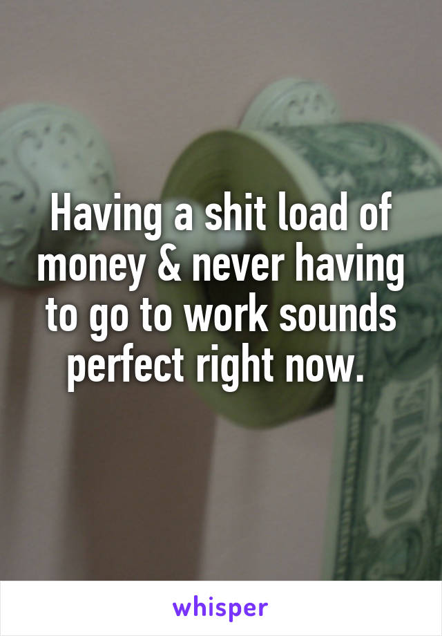 Having a shit load of money & never having to go to work sounds perfect right now. 
