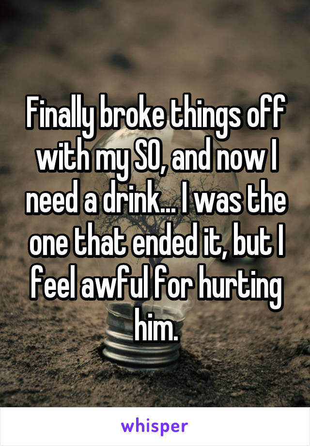 Finally broke things off with my SO, and now I need a drink... I was the one that ended it, but I feel awful for hurting him.