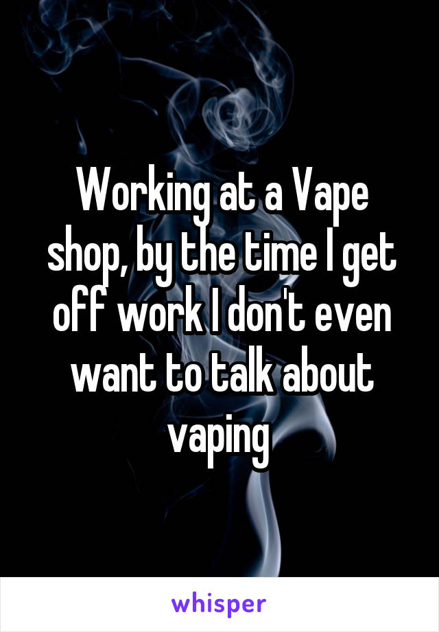 Working at a Vape shop, by the time I get off work I don't even want to talk about vaping 