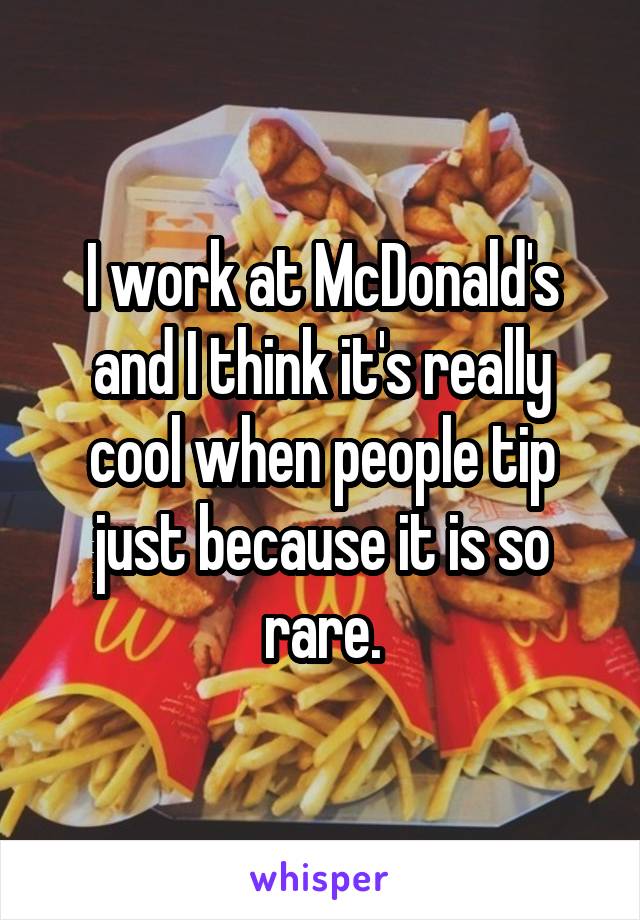 I work at McDonald's and I think it's really cool when people tip just because it is so rare.