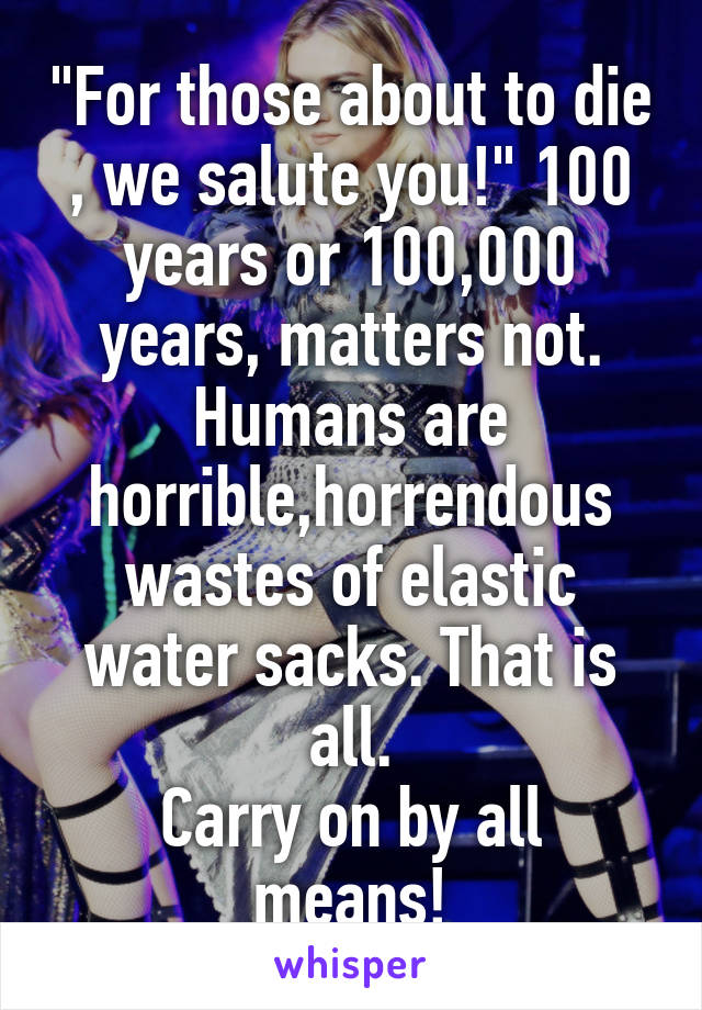 "For those about to die , we salute you!" 100 years or 100,000 years, matters not. Humans are horrible,horrendous wastes of elastic water sacks. That is all.
Carry on by all means!