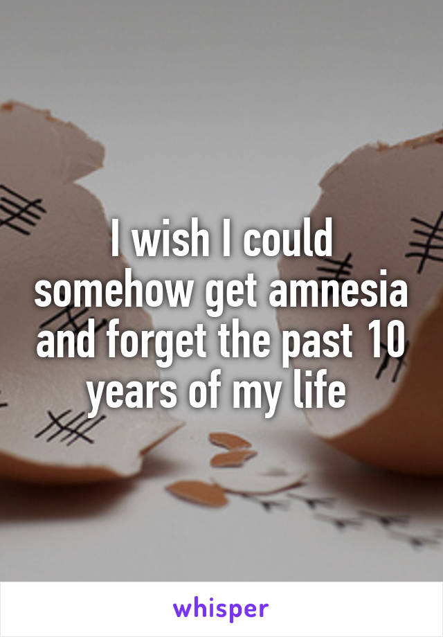 I wish I could somehow get amnesia and forget the past 10 years of my life 