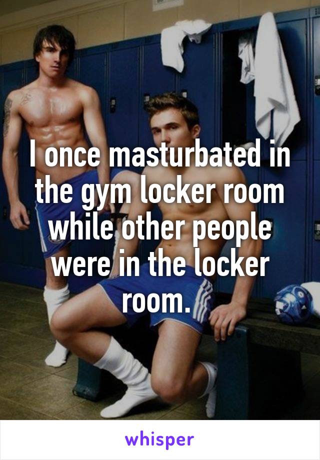 I once masturbated in the gym locker room while other people were in the locker room. 