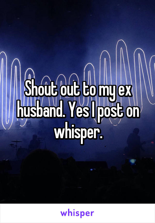 Shout out to my ex husband. Yes I post on whisper.