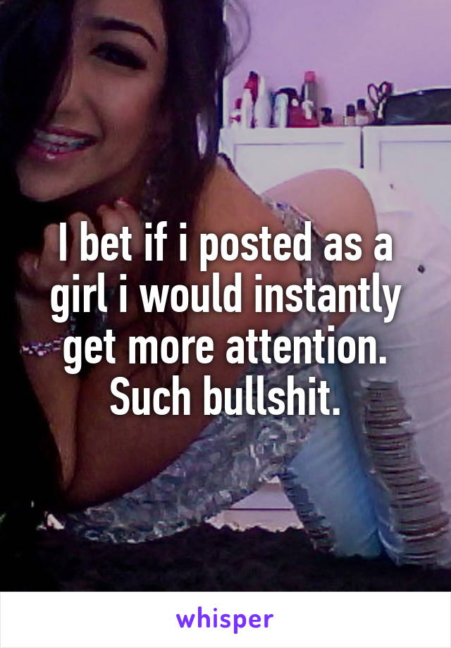 I bet if i posted as a girl i would instantly get more attention. Such bullshit.