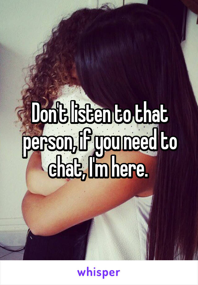 Don't listen to that person, if you need to chat, I'm here. 