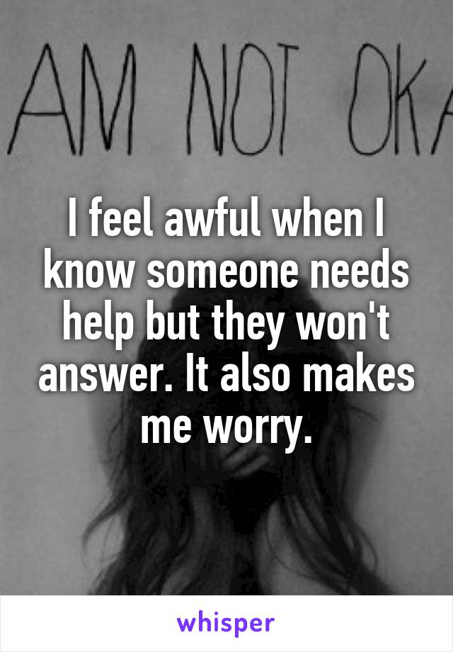 I feel awful when I know someone needs help but they won't answer. It also makes me worry.